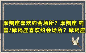 摩羯座喜欢约会场所？摩羯座 約會/摩羯座喜欢约会场所？摩羯座 約會-我的网站